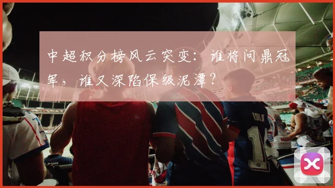 中超积分榜风云突变:谁将问鼎冠军,谁又深陷保级泥潭?