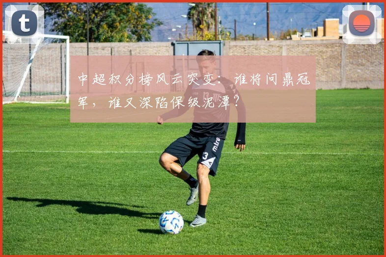中超积分榜风云突变:谁将问鼎冠军,谁又深陷保级泥潭?