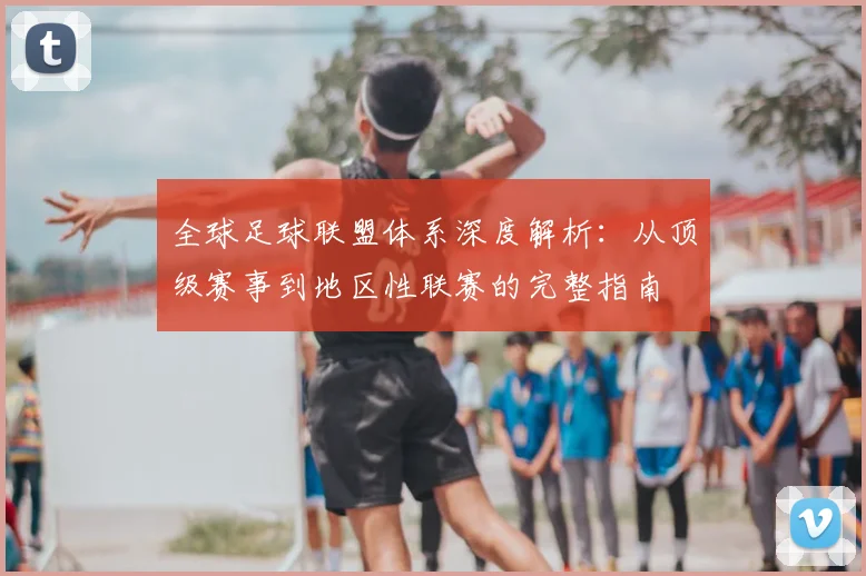 全球足球联盟体系深度解析：从顶级赛事到地区性联赛的完整指南