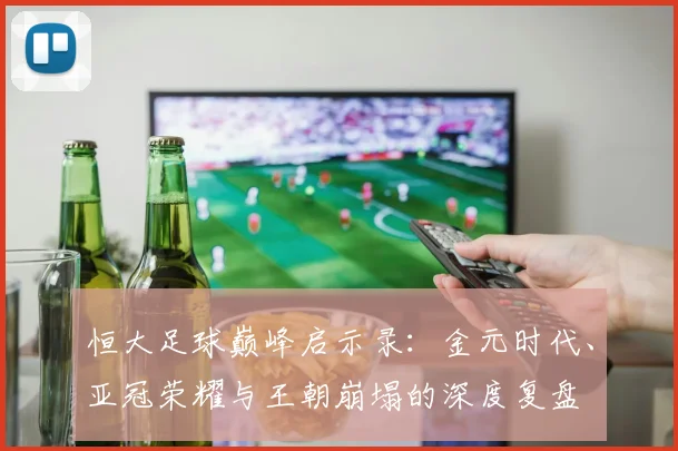 恒大足球巅峰启示录:金元时代、亚冠荣耀与王朝崩塌的深度复盘