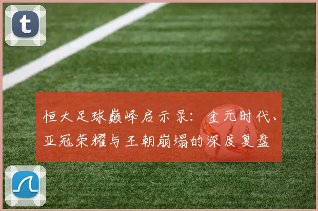 恒大足球巅峰启示录:金元时代、亚冠荣耀与王朝崩塌的深度复盘